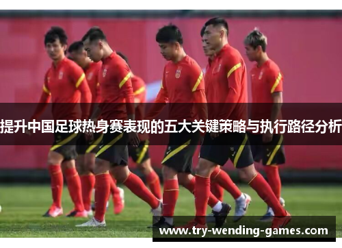 提升中国足球热身赛表现的五大关键策略与执行路径分析