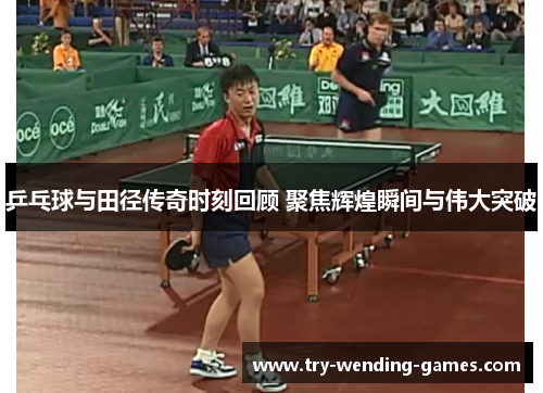 乒乓球与田径传奇时刻回顾 聚焦辉煌瞬间与伟大突破