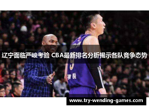 辽宁面临严峻考验 CBA最新排名分析揭示各队竞争态势