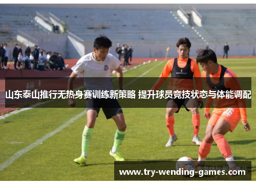 山东泰山推行无热身赛训练新策略 提升球员竞技状态与体能调配