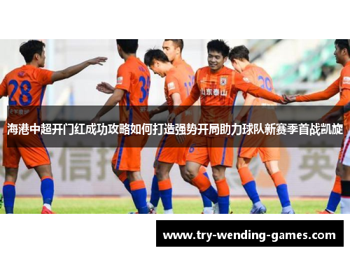 海港中超开门红成功攻略如何打造强势开局助力球队新赛季首战凯旋