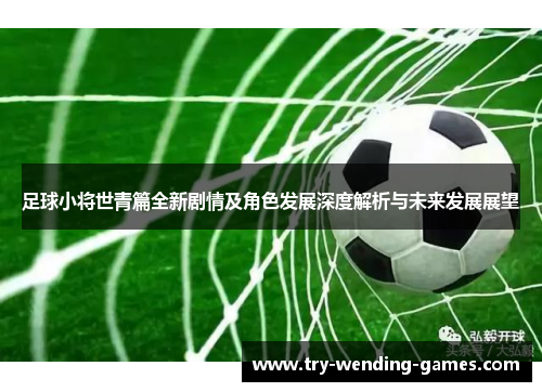 足球小将世青篇全新剧情及角色发展深度解析与未来发展展望 足球小将世青篇全新剧情及角色发展深度解析与未来发展展望