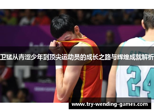 卫猛从青涩少年到顶尖运动员的成长之路与辉煌成就解析