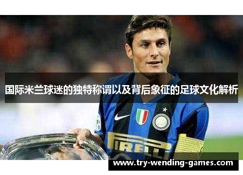 国际米兰球迷的独特称谓以及背后象征的足球文化解析