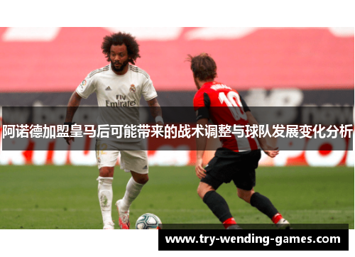 阿诺德加盟皇马后可能带来的战术调整与球队发展变化分析