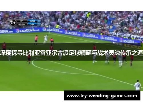 深度探寻比利亚雷亚尔古派足球精髓与战术灵魂传承之道
