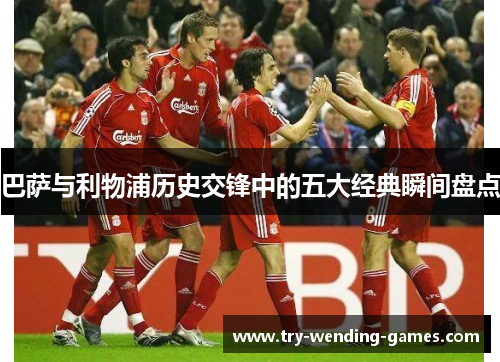 巴萨与利物浦历史交锋中的五大经典瞬间盘点