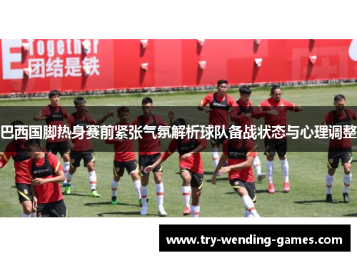 巴西国脚热身赛前紧张气氛解析球队备战状态与心理调整