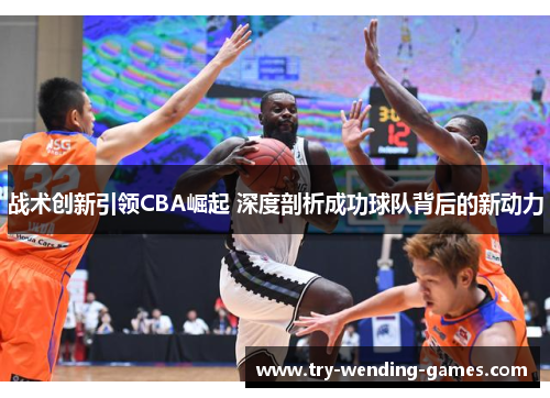 战术创新引领CBA崛起 深度剖析成功球队背后的新动力