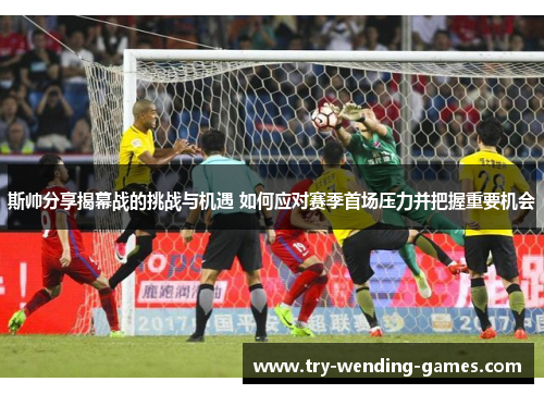 斯帅分享揭幕战的挑战与机遇 如何应对赛季首场压力并把握重要机会