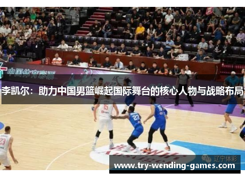 李凯尔：助力中国男篮崛起国际舞台的核心人物与战略布局