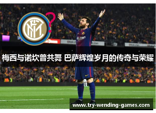 梅西与诺坎普共舞 巴萨辉煌岁月的传奇与荣耀