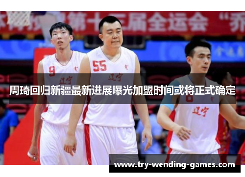 周琦回归新疆最新进展曝光加盟时间或将正式确定