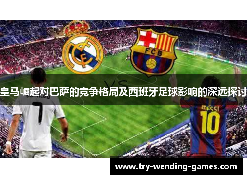皇马崛起对巴萨的竞争格局及西班牙足球影响的深远探讨