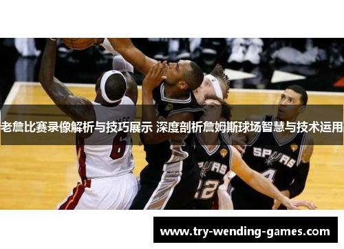 老詹比赛录像解析与技巧展示 深度剖析詹姆斯球场智慧与技术运用