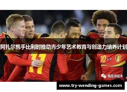 阿扎尔携手比利时推动青少年艺术教育与创造力培养计划 阿扎尔携手比利时推动青少年艺术教育与创造力培养计划