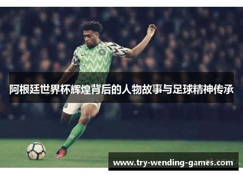 阿根廷世界杯辉煌背后的人物故事与足球精神传承
