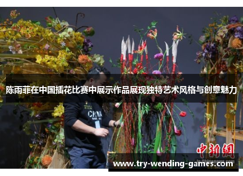 陈雨菲在中国插花比赛中展示作品展现独特艺术风格与创意魅力 陈雨菲在中国插花比赛中展示作品展现独特艺术风格与创意魅力