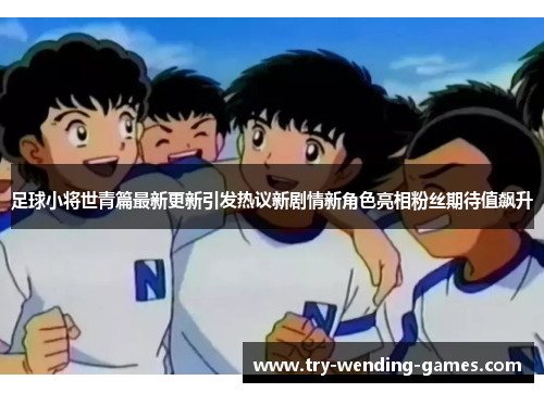 足球小将世青篇最新更新引发热议新剧情新角色亮相粉丝期待值飙升